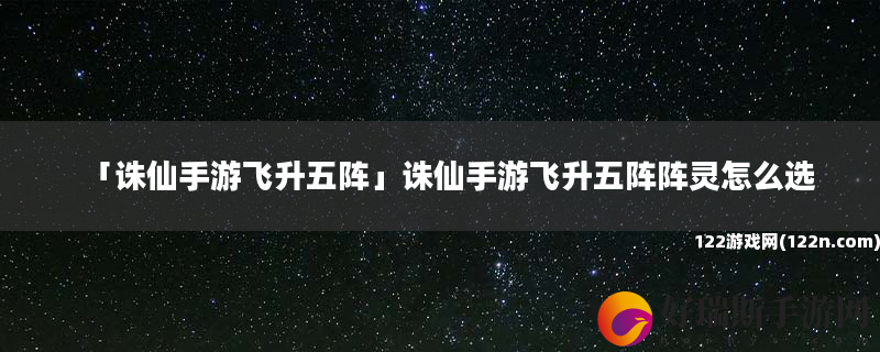 诛仙手游飞升五阵 诛仙手游飞升五阵阵灵怎么选