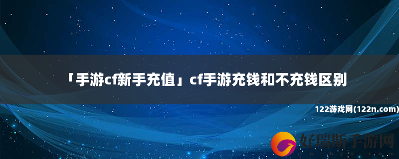 手游cf新手充值 cf手游充钱和不充钱区别