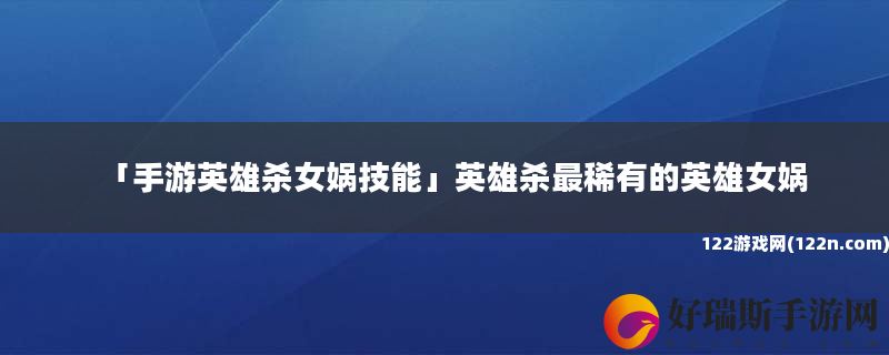 手游英雄杀女娲技能 英雄杀最稀有的英雄女娲